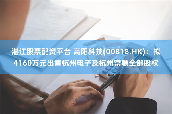 湛江股票配资平台 高阳科技(00818.HK)：拟4160万