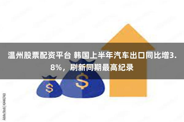 温州股票配资平台 韩国上半年汽车出口同比增3.8%，刷新同期最高纪录