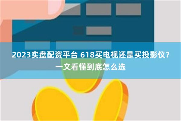 2023实盘配资平台 618买电视还是买投影仪？一文看懂到底怎么选