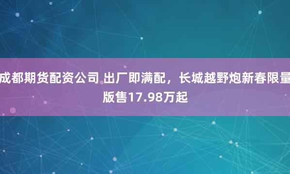 成都期货配资公司 出厂即满配，长城越野炮新春限量版售17.98万起