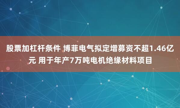 股票加杠杆条件 博菲电气拟定增募资不超1.46亿元 用于年产7万吨电机绝缘材料项目