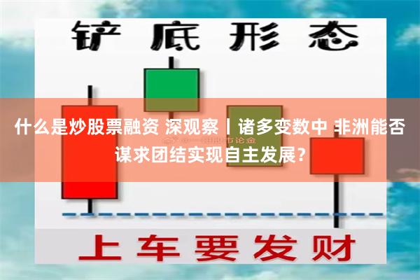 什么是炒股票融资 深观察丨诸多变数中 非洲能否谋求团结实现自主发展？