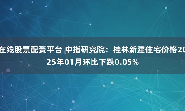 在线股票配资平台 中指研究院：桂林新建住宅价格2025年01月环比下跌0.05%