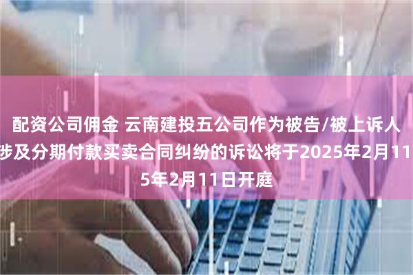 配资公司佣金 云南建投五公司作为被告/被上诉人的1起涉及分期付款买卖合同纠纷的诉讼将于2025年2月11日开庭