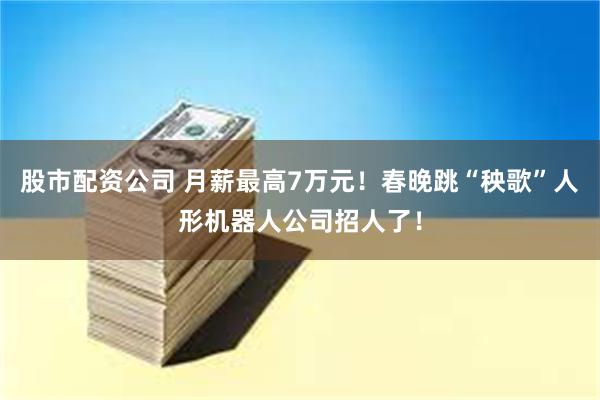 股市配资公司 月薪最高7万元！春晚跳“秧歌”人形机器人公司招人了！