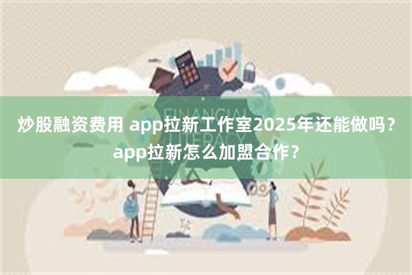 炒股融资费用 app拉新工作室2025年还能做吗？app拉新怎么加盟合作？