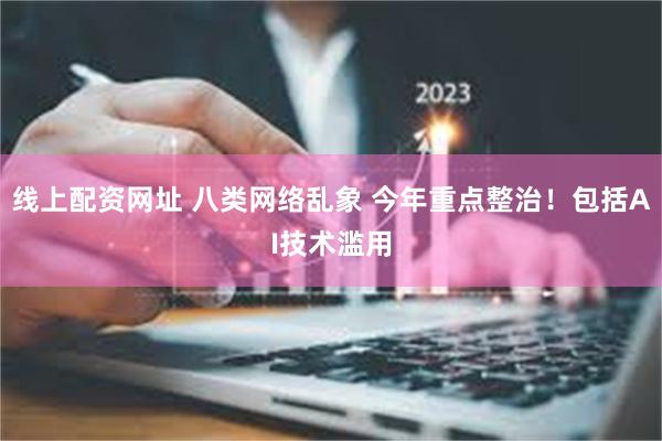 线上配资网址 八类网络乱象 今年重点整治！包括AI技术滥用