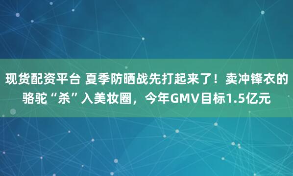 现货配资平台 夏季防晒战先打起来了！卖冲锋衣的骆驼“杀”入美妆圈，今年GMV目标1.5亿元