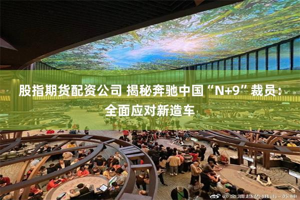 股指期货配资公司 揭秘奔驰中国“N+9”裁员：全面应对新造车