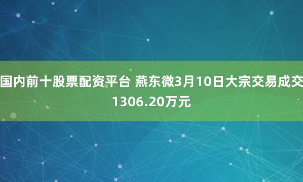 国内前十股票配资平台 燕东微3月10日大宗交易成交1306.20万元