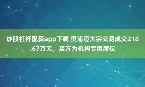 炒股杠杆配资app下载 奥浦迈大宗交易成交218.67万元，买方为机构专用席位