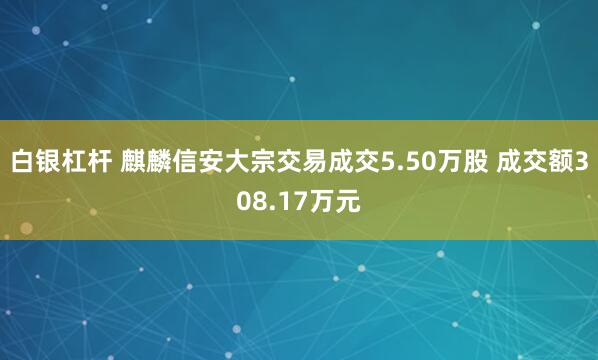 白银杠杆 麒麟信安大宗交易成交5.50万股 成交额308.17万元