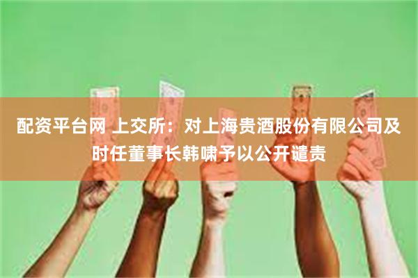 配资平台网 上交所：对上海贵酒股份有限公司及时任董事长韩啸予以公开谴责